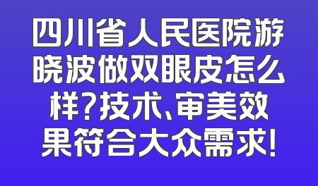 四川省人民医院游晓波做双眼皮怎么样？技术、审美效果符合大众需求！