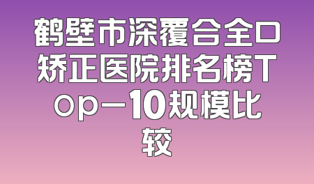 鹤壁市深覆合全口矫正医院排名榜Top_10规模比较