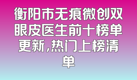 衡阳市无痕微创双眼皮医生前十榜单更新，热门上榜清单