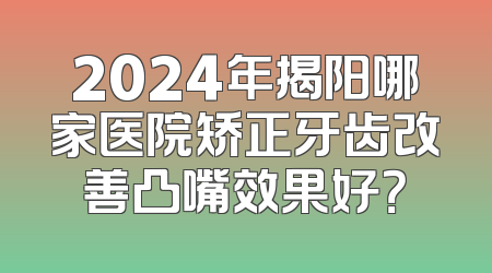 2024年揭阳哪家医院矫正牙齿改善凸嘴效果好？