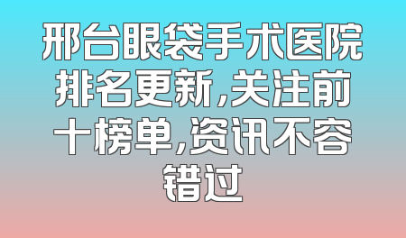 邢台眼袋手术医院排名更新，关注前十榜单，资讯不容错过
