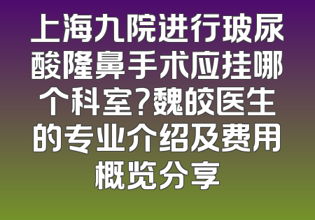 上海九院进行玻尿酸隆鼻手术应挂哪个科室？魏皎医生的专业介绍及费用概览分享