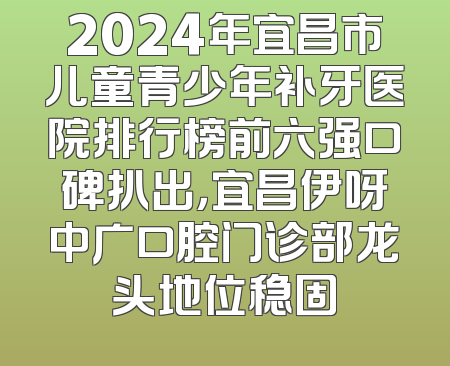 2024年宜昌市儿童青少年补牙医院排行榜前六强口碑扒出，宜昌伊呀中广口腔门诊部龙头地位稳固