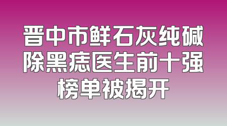 晋中市鲜石灰纯碱除黑痣医生前十强榜单被揭开