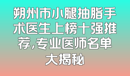 朔州市小腿抽脂手术医生上榜十强推荐，专业医师名单大揭秘