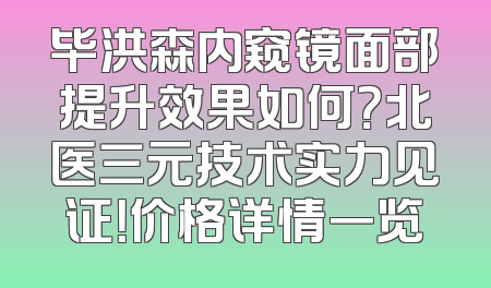 毕洪森内窥镜面部提升效果如何？北医三元技术实力见证！价格详情一览
