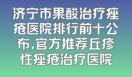 济宁市果酸治疗痤疮医院排行前十公布，官方推荐丘疹性痤疮治疗医院