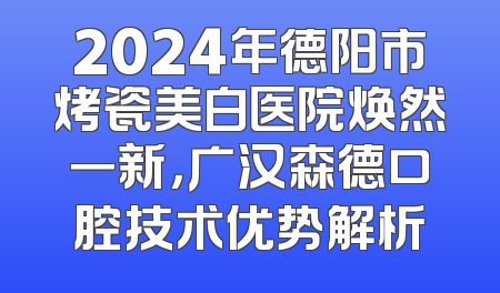 2024年德阳市烤瓷美白医院焕然一新，广汉森德口腔技术优势解析