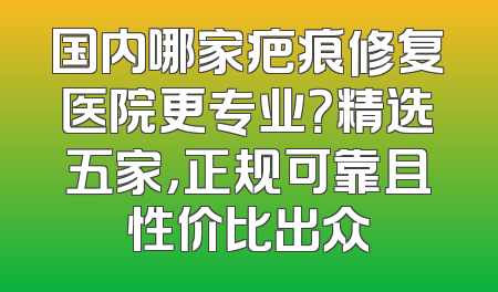 国内哪家疤痕修复医院更专业？精选五家，正规可靠且性价比出众