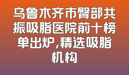 乌鲁木齐市臀部共振吸脂医院前十榜单出炉，精选吸脂机构