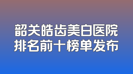 韶关皓齿美白医院排名前十榜单发布