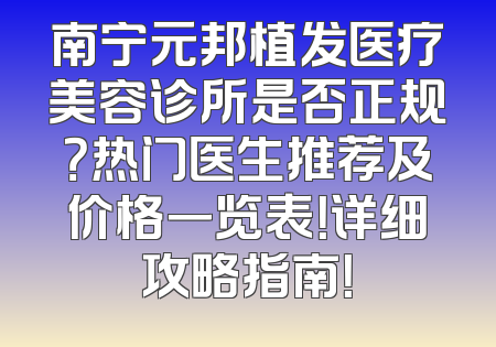 南宁元邦植发医疗美容诊所是否正规？热门医生推荐及价格一览表！详细攻略指南！