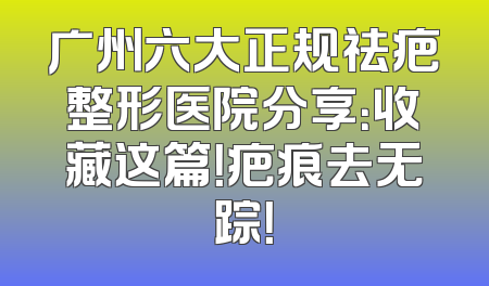 广州六大正规祛疤整形医院分享：收藏这篇！疤痕去无踪！