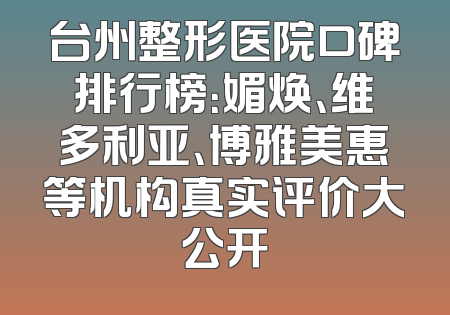 台州整形医院口碑排行榜：媚焕、维多利亚、博雅美惠等机构真实评价大公开