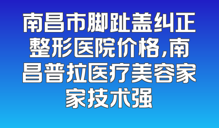 南昌市脚趾盖纠正整形医院价格，南昌普拉医疗美容家家技术强