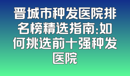 晋城市种发医院排名榜精选指南：如何挑选前十强种发医院