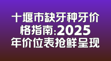 十堰市缺牙种牙价格指南：2025年价位表抢鲜呈现
