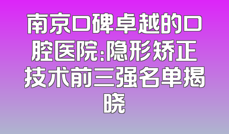 南京口碑卓越的口腔医院：隐形矫正技术前三强名单揭晓