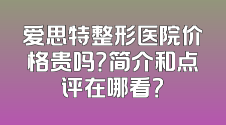 爱思特整形医院价格贵吗？简介和点评在哪看？