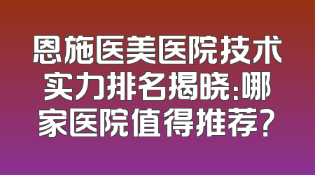 恩施医美医院技术实力排名揭晓：哪家医院值得推荐？