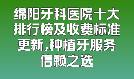 绵阳牙科医院十大排行榜及收费标准更新，种植牙服务信赖之选