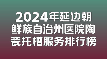 2024年延边朝鲜族自治州医院陶瓷托槽服务排行榜
