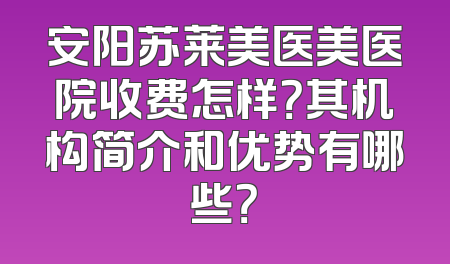 安阳苏莱美医美医院收费怎样？其机构简介和优势有哪些？