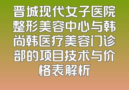 晋城现代女子医院整形美容中心与韩尚韩医疗美容门诊部的项目技术与价格表解析