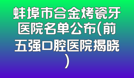蚌埠市合金烤瓷牙医院名单公布（前五强口腔医院揭晓）