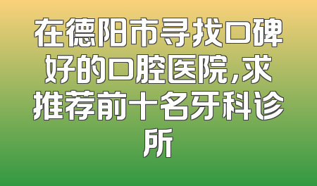 在德阳市寻找口碑好的口腔医院，求推荐前十名牙科诊所