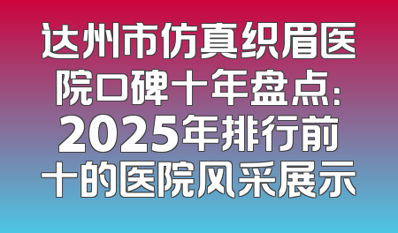 达州市仿真织眉医院口碑十年盘点：2025年排行前十的医院风采展示