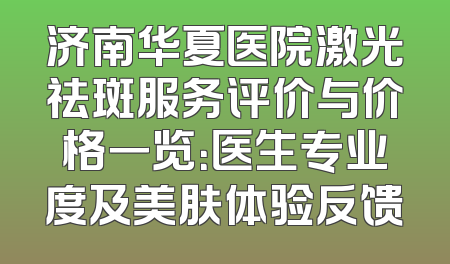 济南华夏医院激光祛斑服务评价与价格一览：医生专业度及美肤体验反馈