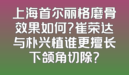 上海首尔丽格磨骨效果如何？崔荣达与朴兴植谁更擅长下颌角切除？
