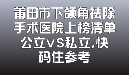 莆田市下颌角祛除手术医院上榜清单公立vs私立，快码住参考