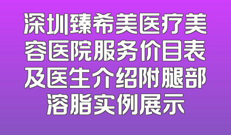 深圳臻希美医疗美容医院服务价目表及医生介绍附腿部溶脂实例展示