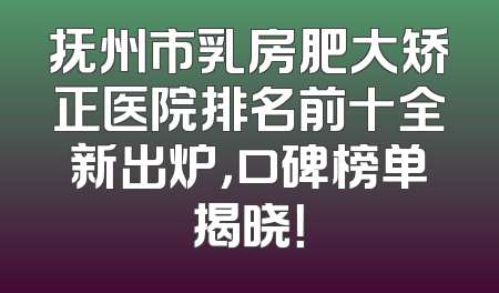 抚州市乳房肥大矫正医院排名前十全新出炉，口碑榜单揭晓！