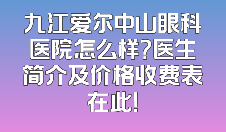 九江爱尔中山眼科医院怎么样？医生简介及价格收费表在此！