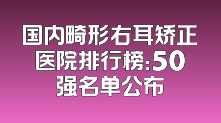 国内畸形右耳矫正医院排行榜：50强名单公布