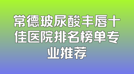 常德玻尿酸丰唇十佳医院排名榜单专业推荐