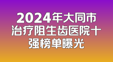 2024年大同市治疗阻生齿医院十强榜单曝光