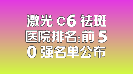 激光 c6 祛斑医院排名：前 50 强名单公布