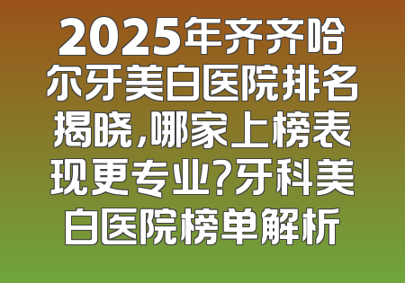 2025年齐齐哈尔牙美白医院排名揭晓，哪家上榜表现更专业？牙科美白医院榜单解析