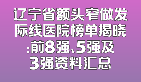 辽宁省额头窄做发际线医院榜单揭晓：前8强、5强及3强资料汇总