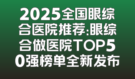 2025全国眼综合医院推荐：眼综合做医院TOP50强榜单全新发布