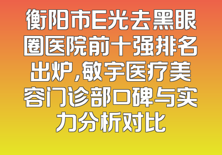 衡阳市E光去黑眼圈医院前十强排名出炉，敏宇医疗美容门诊部口碑与实力分析对比