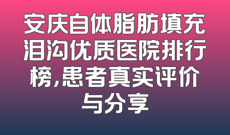 安庆自体脂肪填充泪沟优质医院排行榜，患者真实评价与分享