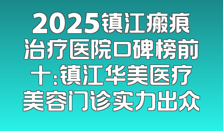 2025镇江瘢痕治疗医院口碑榜前十：镇江华美医疗美容门诊实力出众