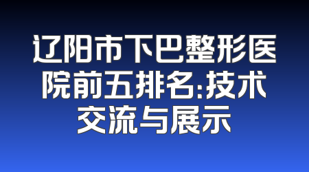 辽阳市下巴整形医院前五排名：技术交流与展示