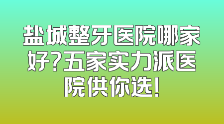 盐城整牙医院哪家好？五家实力派医院供你选！