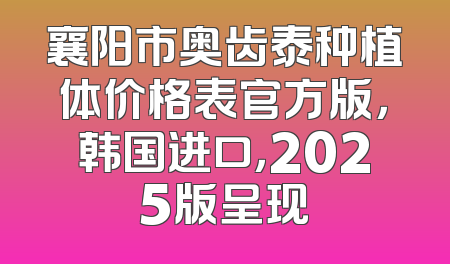 襄阳市奥齿泰种植体价格表官方版，韩国进口，2025版呈现
